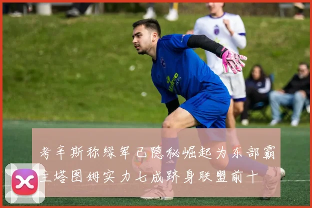 考辛斯称绿军已隐秘崛起为东部霸主塔图姆实力七成跻身联盟前十