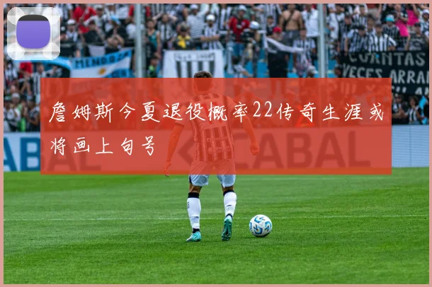 詹姆斯今夏退役概率22传奇生涯或将画上句号