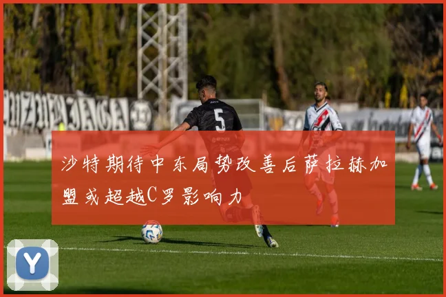 沙特期待中东局势改善后萨拉赫加盟或超越C罗影响力