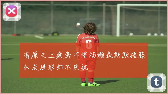 高原之上疲惫不堪杨瀚森默默捂膝队友进球却不庆祝