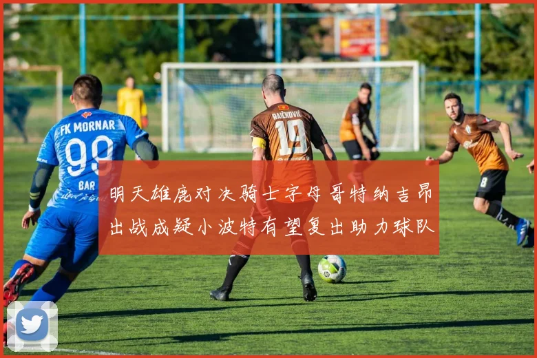 明天雄鹿对决骑士字母哥特纳吉昂出战成疑小波特有望复出助力球队