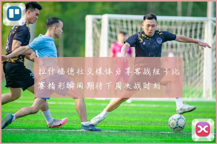 拉什福德社交媒体分享客战纽卡比赛精彩瞬间期待下周决战时刻