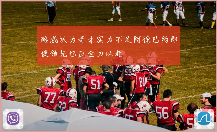 路威认为奇才实力不足阿德巴约即使领先也应全力以赴