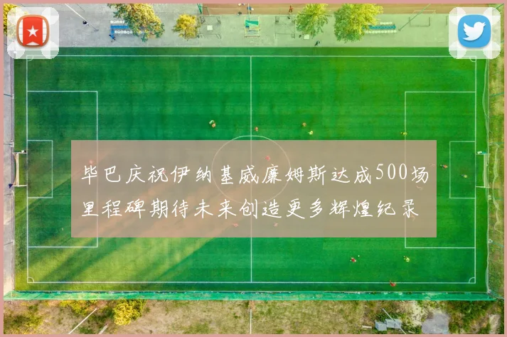 毕巴庆祝伊纳基威廉姆斯达成500场里程碑期待未来创造更多辉煌纪录