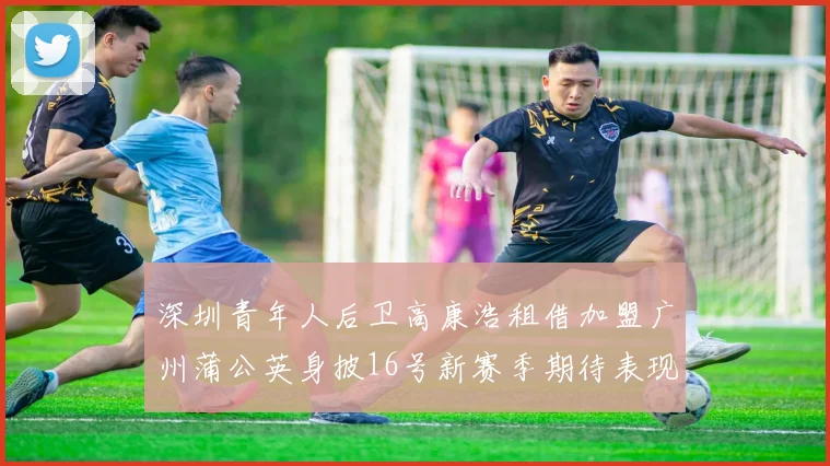 深圳青年人后卫高康浩租借加盟广州蒲公英身披16号新赛季期待表现