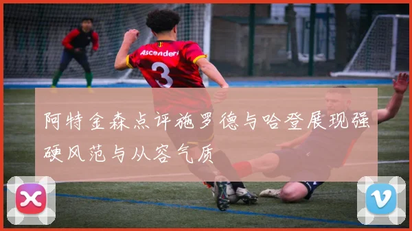 阿特金森点评施罗德与哈登展现强硬风范与从容气质