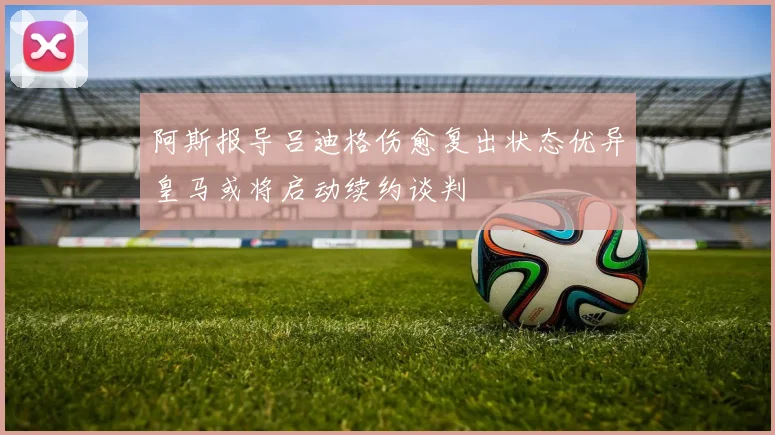 阿斯报导吕迪格伤愈复出状态优异皇马或将启动续约谈判