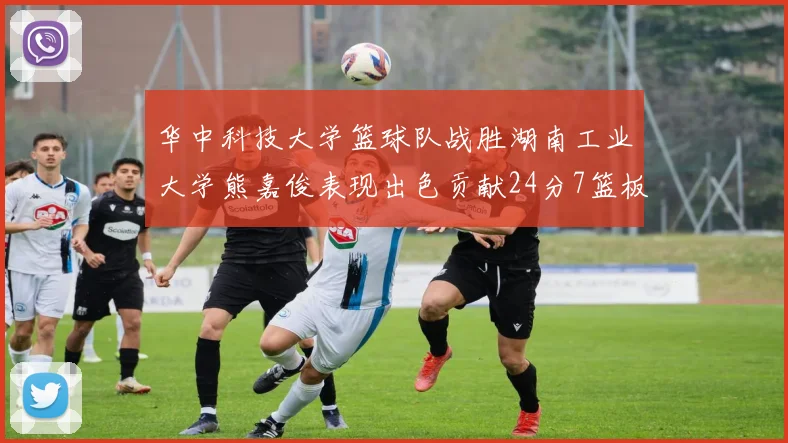 华中科技大学篮球队战胜湖南工业大学熊嘉俊表现出色贡献24分7篮板6助攻
