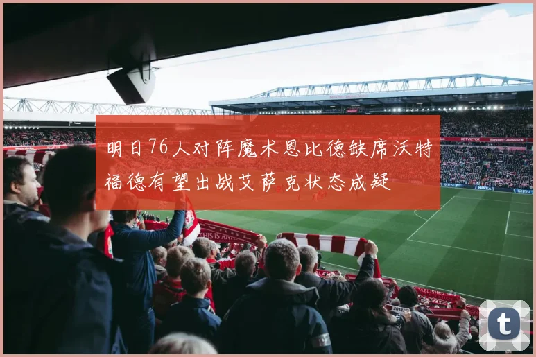 明日76人对阵魔术恩比德缺席沃特福德有望出战艾萨克状态成疑