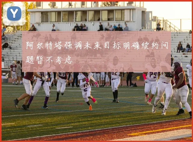 阿尔特塔强调未来目标明确续约问题暂不考虑