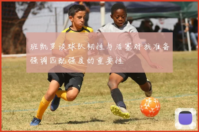 班凯罗谈球队韧性与活塞对抗准备强调匹配强度的重要性