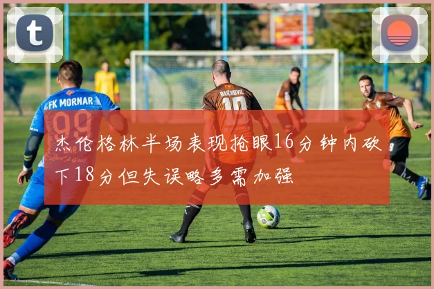 杰伦格林半场表现抢眼16分钟内砍下18分但失误略多需加强