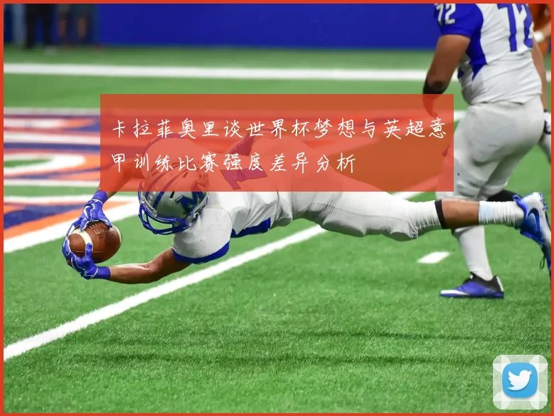 卡拉菲奥里谈世界杯梦想与英超意甲训练比赛强度差异分析