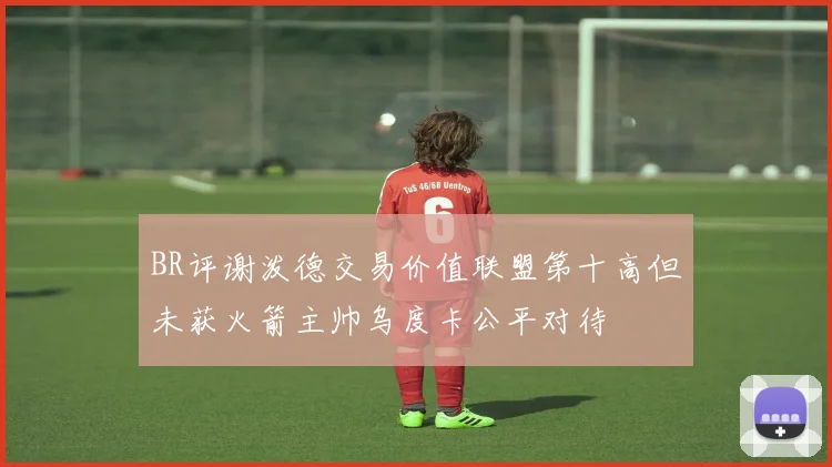 BR评谢泼德交易价值联盟第十高但未获火箭主帅乌度卡公平对待